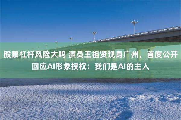 股票杠杆风险大吗 演员王祖贤现身广州，首度公开回应AI形象授权：我们是AI的主人