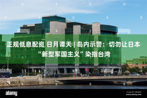 正规低息配资 日月谭天 | 岛内示警：切勿让日本“新型军国主义”染指台湾