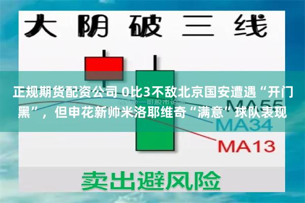 正规期货配资公司 0比3不敌北京国安遭遇“开门黑”,但申花新帅米洛耶维奇“满意”球队表现