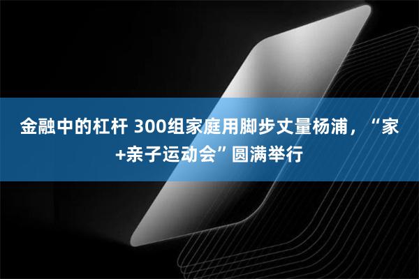 金融中的杠杆 300组家庭用脚步丈量杨浦，“家+亲子运动会”圆满举行
