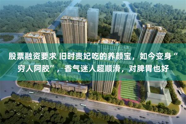 股票融资要求 旧时贵妃吃的养颜宝，如今变身“穷人阿胶”，香气迷人超顺滑，对脾胃也好