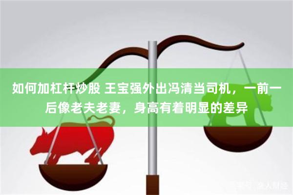 如何加杠杆炒股 王宝强外出冯清当司机，一前一后像老夫老妻，身高有着明显的差异