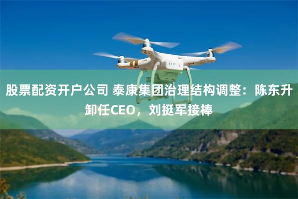 股票配资开户公司 泰康集团治理结构调整：陈东升卸任CEO，刘挺军接棒
