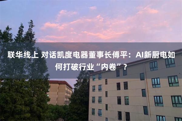 联华线上 对话凯度电器董事长傅平：AI新厨电如何打破行业“内卷”？