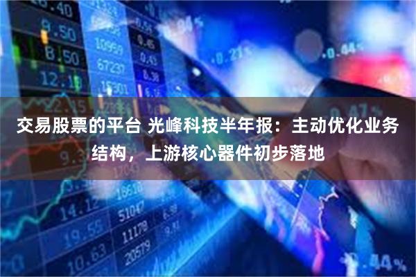 交易股票的平台 光峰科技半年报：主动优化业务结构，上游核心器件初步落地