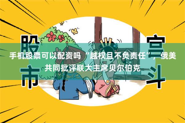 手机股票可以配资吗 “越权且不负责任”，俄美共同批评联大主席贝尔伯克