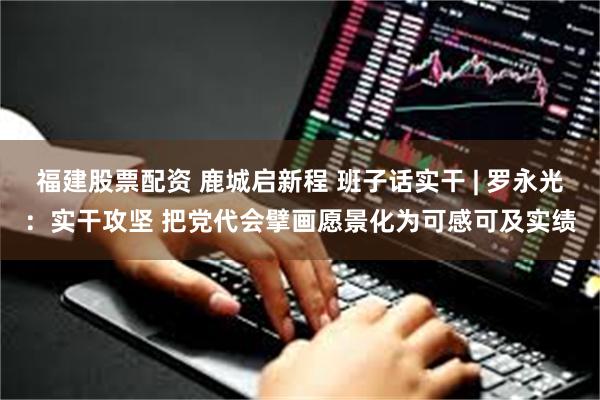 福建股票配资 鹿城启新程 班子话实干 | 罗永光：实干攻坚 把党代会擘画愿景化为可感可及实绩