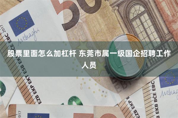 股票里面怎么加杠杆 东莞市属一级国企招聘工作人员