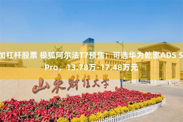 加杠杆股票 极狐阿尔法T7预售：可选华为乾崑ADS 5 Pro，13.78万-17.48万元