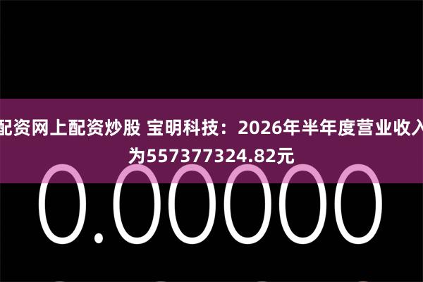 配资网上配资炒股 宝明科技：2026年半年度营业收入为557377324.82元