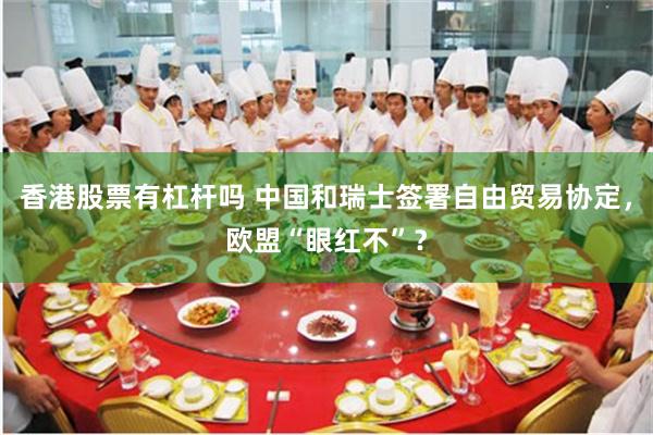 香港股票有杠杆吗 中国和瑞士签署自由贸易协定，欧盟“眼红不”？