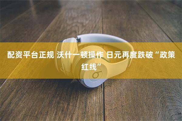配资平台正规 沃什一顿操作 日元再度跌破“政策红线”