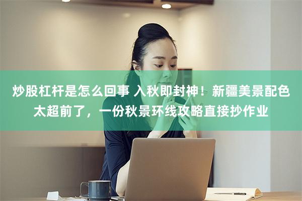炒股杠杆是怎么回事 入秋即封神！新疆美景配色太超前了，一份秋景环线攻略直接抄作业