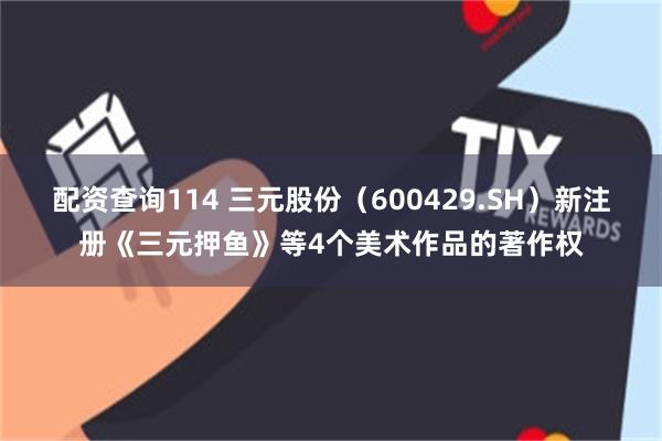 配资查询114 三元股份（600429.SH）新注册《三元押鱼》等4个美术作品的著作权