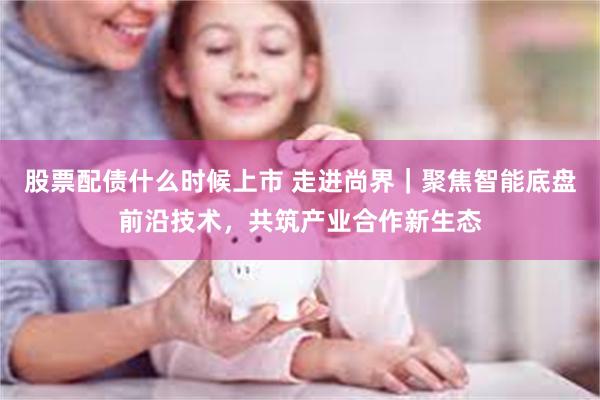 股票配债什么时候上市 走进尚界｜聚焦智能底盘前沿技术，共筑产业合作新生态