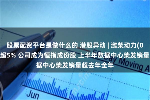 股票配资平台是做什么的 港股异动 | 潍柴动力(02338)再涨超5% 公司成为恒指成份股 上半年数据中心柴发销量超去年全年