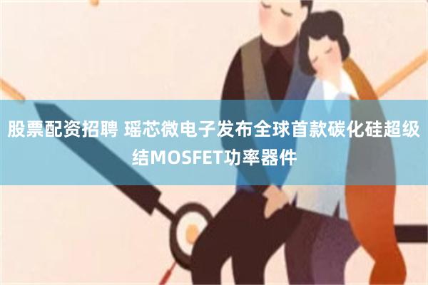 股票配资招聘 瑶芯微电子发布全球首款碳化硅超级结MOSFET功率器件
