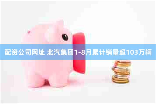 配资公司网址 北汽集团1-8月累计销量超103万辆