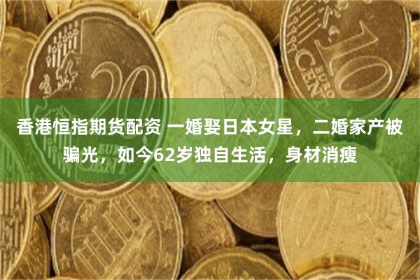 香港恒指期货配资 一婚娶日本女星,二婚家产被骗光,如今62岁独自生活,身材消瘦