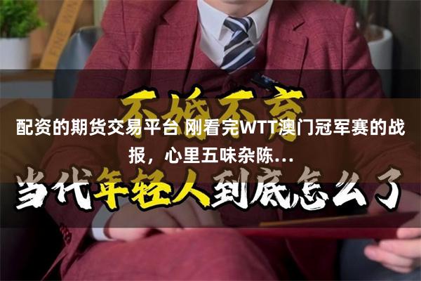 配资的期货交易平台 刚看完WTT澳门冠军赛的战报，心里五味杂陈…