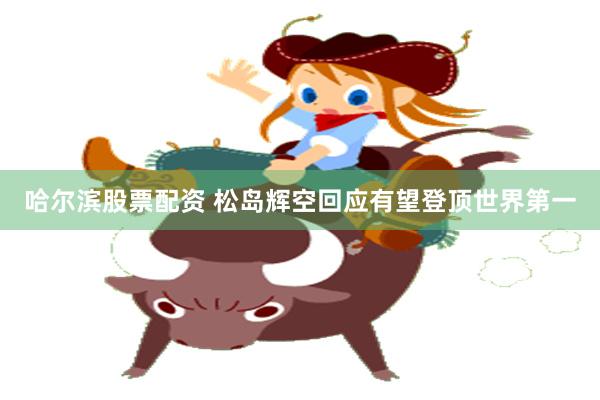 哈尔滨股票配资 松岛辉空回应有望登顶世界第一
