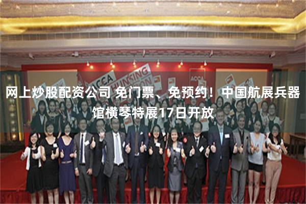 网上炒股配资公司 免门票、免预约！中国航展兵器馆横琴特展17日开放