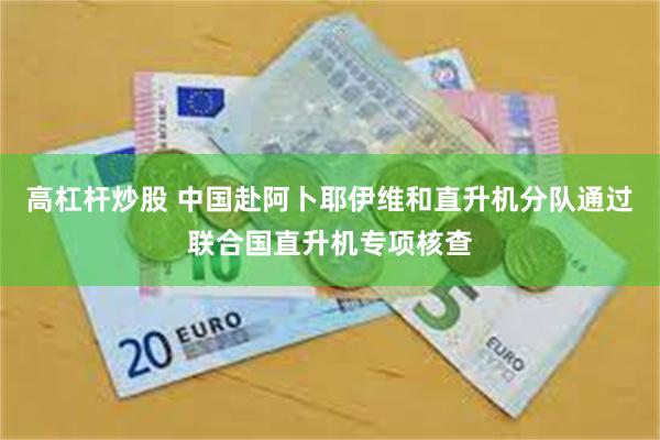 高杠杆炒股 中国赴阿卜耶伊维和直升机分队通过联合国直升机专项核查