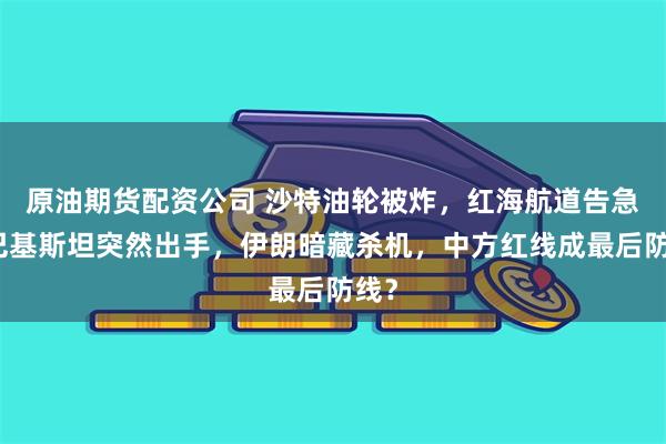 原油期货配资公司 沙特油轮被炸，红海航道告急，巴基斯坦突然出手，伊朗暗藏杀机，中方红线成最后防线？