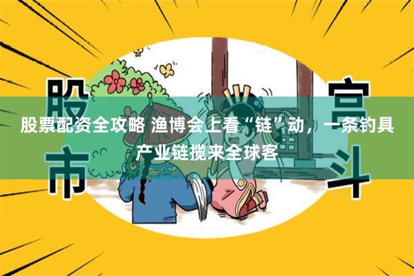 股票配资全攻略 渔博会上看“链”动，一条钓具产业链揽来全球客