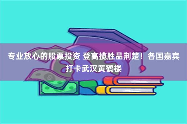 专业放心的股票投资 登高揽胜品荆楚！各国嘉宾打卡武汉黄鹤楼