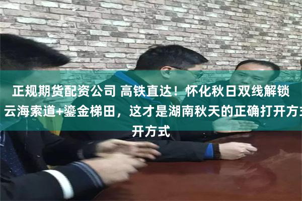 正规期货配资公司 高铁直达！怀化秋日双线解锁：云海索道+鎏金梯田，这才是湖南秋天的正确打开方式