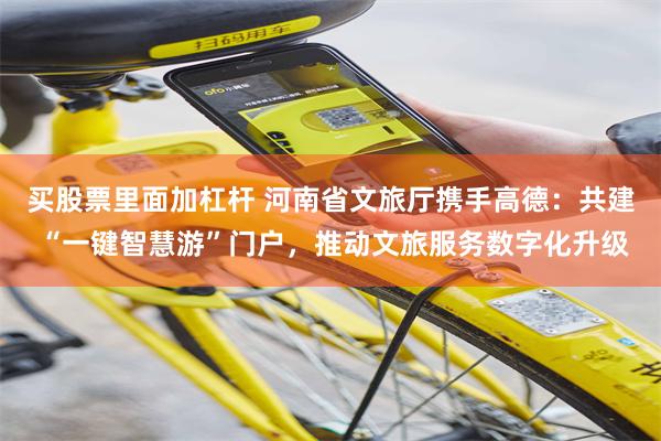 买股票里面加杠杆 河南省文旅厅携手高德：共建 “一键智慧游”门户，推动文旅服务数字化升级