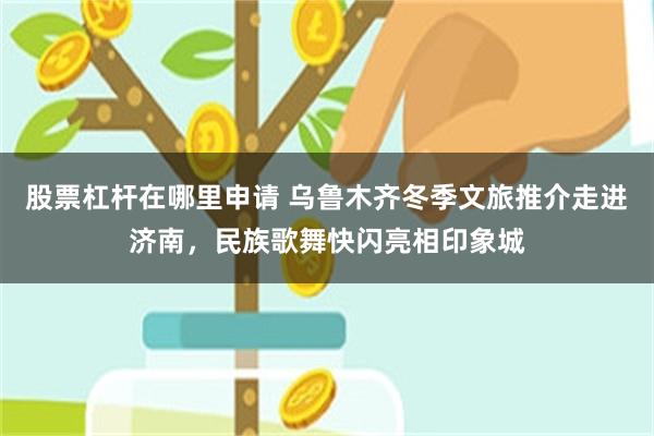 股票杠杆在哪里申请 乌鲁木齐冬季文旅推介走进济南，民族歌舞快闪亮相印象城