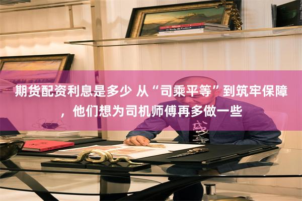 期货配资利息是多少 从“司乘平等”到筑牢保障，他们想为司机师傅再多做一些
