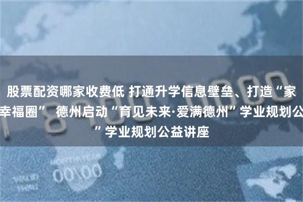 股票配资哪家收费低 打通升学信息壁垒、打造“家门口的幸福圈” 德州启动“育见未来·爱满德州”学业规划公益讲座
