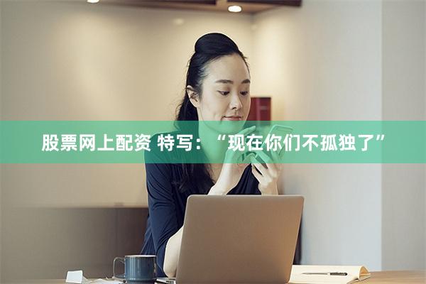 股票网上配资 特写：“现在你们不孤独了”
