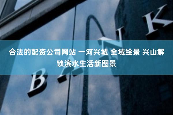 合法的配资公司网站 一河兴城 全域绘景 兴山解锁滨水生活新图景