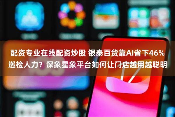 配资专业在线配资炒股 银泰百货靠AI省下46%巡检人力？深象星象平台如何让门店越用越聪明