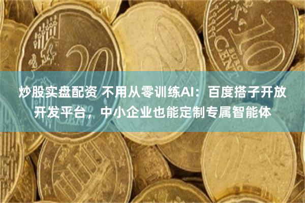 炒股实盘配资 不用从零训练AI：百度搭子开放开发平台，中小企业也能定制专属智能体