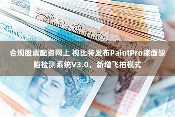 合规股票配资网上 视比特发布PaintPro漆面缺陷检测系统V3.0，新增飞拍模式