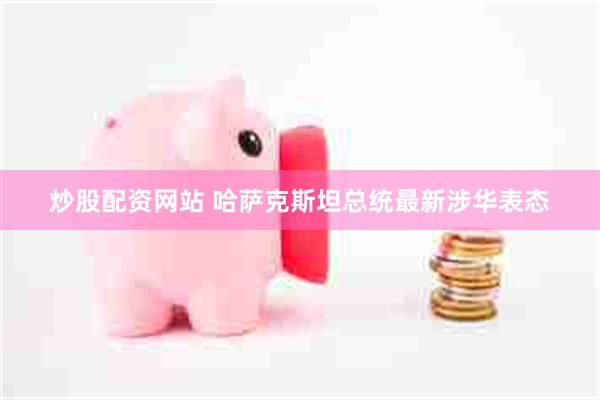 炒股配资网站 哈萨克斯坦总统最新涉华表态