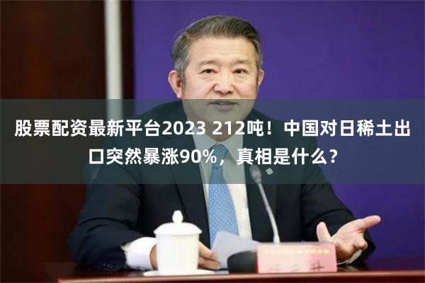 股票配资最新平台2023 212吨！中国对日稀土出口突然暴涨90%，真相是什么？