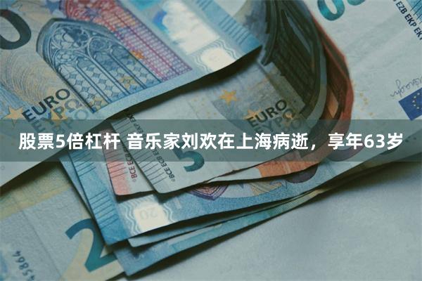 股票5倍杠杆 音乐家刘欢在上海病逝，享年63岁