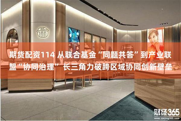 期货配资114 从联合基金“同题共答”到产业联盟“协同治理” 长三角力破跨区域协同创新壁垒