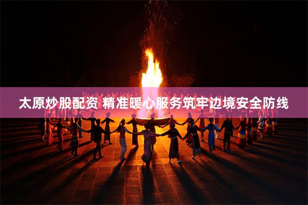太原炒股配资 精准暖心服务筑牢边境安全防线