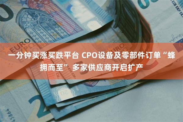 一分钟买涨买跌平台 CPO设备及零部件订单“蜂拥而至” 多家供应商开启扩产