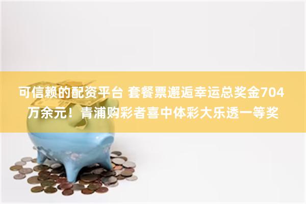 可信赖的配资平台 套餐票邂逅幸运总奖金704 万余元！青浦购彩者喜中体彩大乐透一等奖