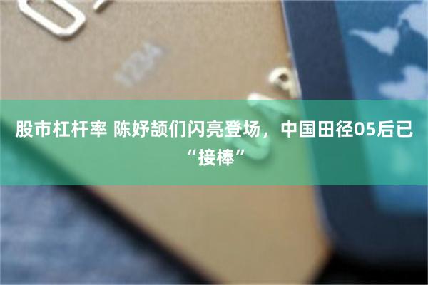 股市杠杆率 陈妤颉们闪亮登场，中国田径05后已“接棒”