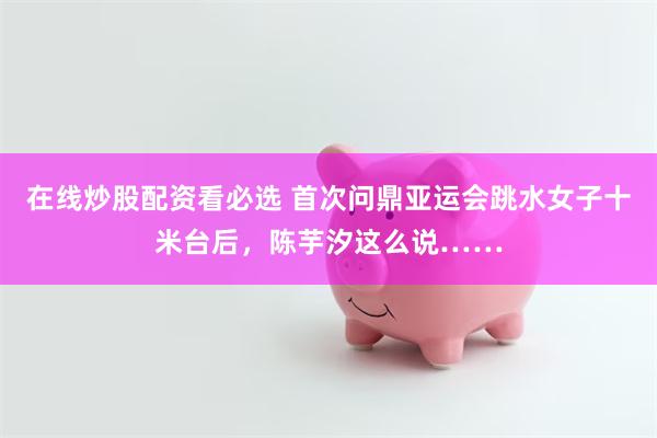 在线炒股配资看必选 首次问鼎亚运会跳水女子十米台后，陈芋汐这么说……