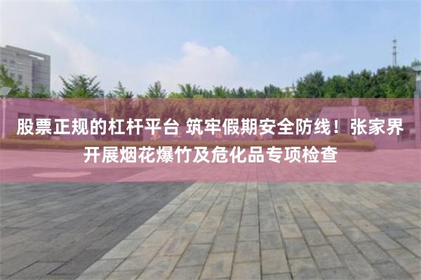 股票正规的杠杆平台 筑牢假期安全防线！张家界开展烟花爆竹及危化品专项检查